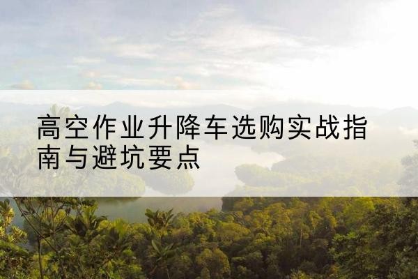 内乡升降车怎么选-高空作业升降车选购实战指南与避坑要点
