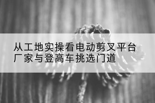 内乡电动剪叉升降平台厂家-从工地实操看电动剪叉平台厂家与登高车挑选门道