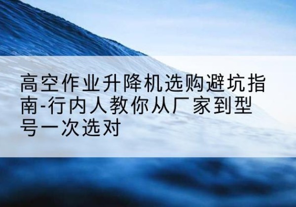 内乡升降平台厂家-高空作业升降机选购避坑指南-行内人教你从厂家到型号一次选对