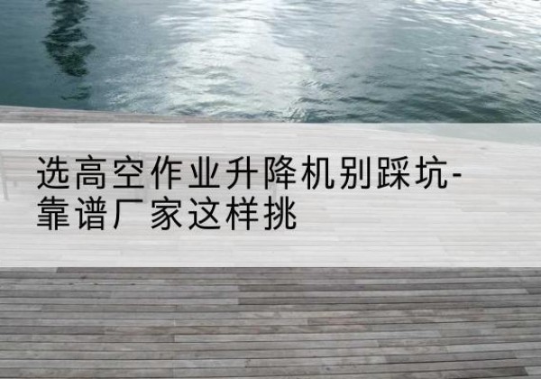内乡剪叉式升降机厂家-选高空作业升降机别踩坑-靠谱厂家这样挑