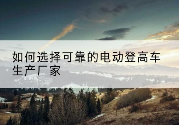 内乡电动登高车厂家-如何选择可靠的电动登高车生产厂家