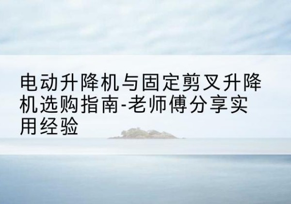 内乡电动升降机怎么选-电动升降机与固定剪叉升降机选购指南-老师傅分享实用经验