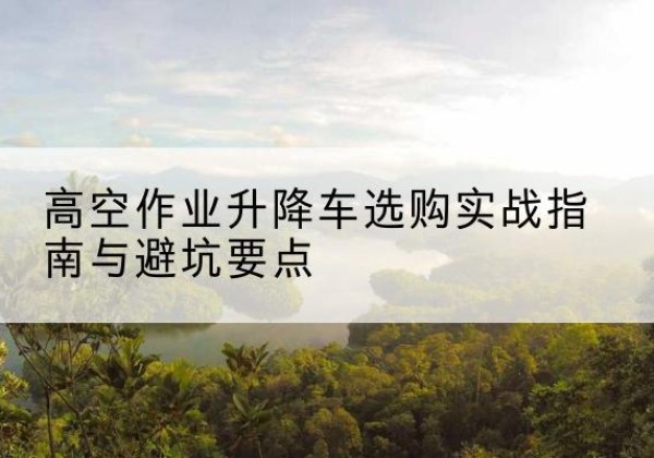 内乡升降车怎么选-高空作业升降车选购实战指南与避坑要点