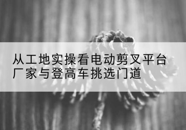 内乡电动剪叉升降平台厂家-从工地实操看电动剪叉平台厂家与登高车挑选门道