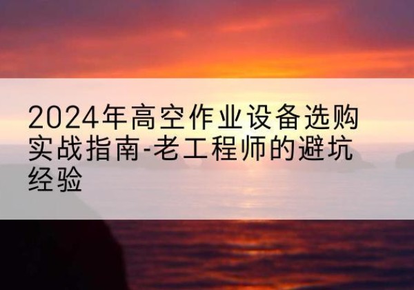 内乡高空作业升降机厂家推荐-2024年高空作业设备选购实战指南-老工程师的避坑经验